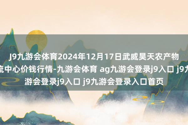 J9九游會體育2024年12月17日武威昊天農(nóng)產(chǎn)物來去阛阓暨倉儲物流中心價錢行情-九游會體育 ag九游會登錄j9入口 j9九游會登錄入口首頁