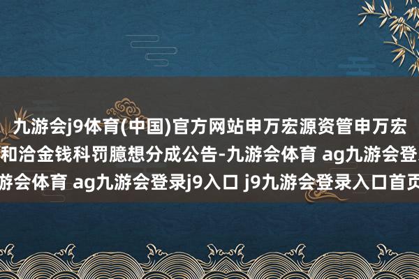 九游會(huì)j9體育(中國)官方網(wǎng)站申萬宏源資管申萬宏源通暢快利短期債券型和洽金錢科罰臆想分成公告-九游會(huì)體育 ag九游會(huì)登錄j9入口 j9九游會(huì)登錄入口首頁