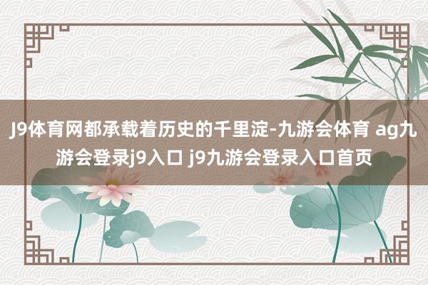 J9體育網(wǎng)都承載著歷史的千里淀-九游會(huì)體育 ag九游會(huì)登錄j9入口 j9九游會(huì)登錄入口首頁