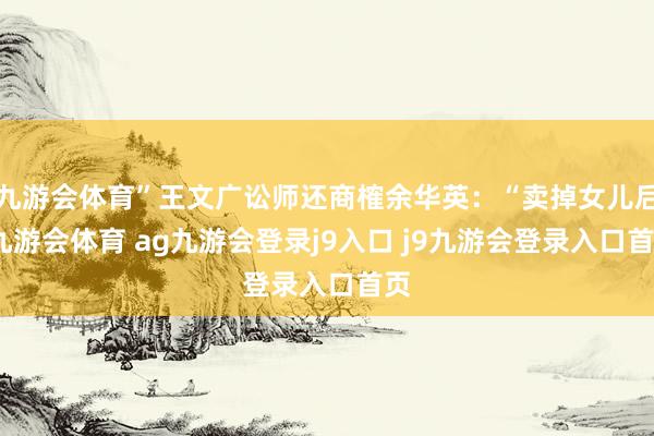 九游會(huì)體育”王文廣訟師還商榷余華英：“賣掉女兒后-九游會(huì)體育 ag九游會(huì)登錄j9入口 j9九游會(huì)登錄入口首頁