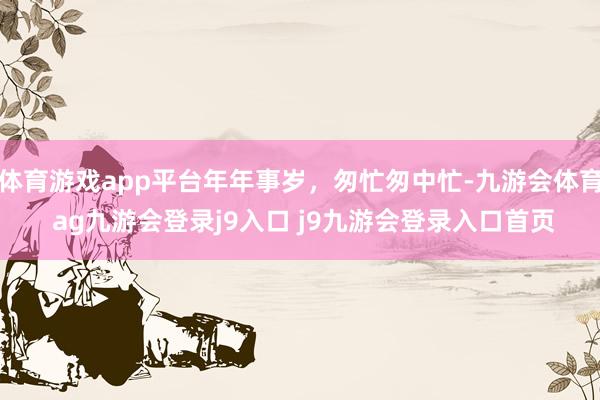 體育游戲app平臺(tái)年年事歲，匆忙匆中忙-九游會(huì)體育 ag九游會(huì)登錄j9入口 j9九游會(huì)登錄入口首頁(yè)