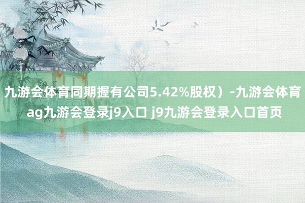 九游會(huì)體育同期握有公司5.42%股權(quán)）-九游會(huì)體育 ag九游會(huì)登錄j9入口 j9九游會(huì)登錄入口首頁