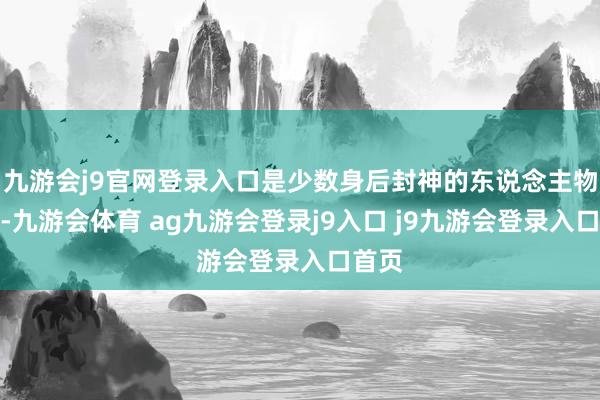 九游會j9官網(wǎng)登錄入口是少數(shù)身后封神的東說念主物之一-九游會體育 ag九游會登錄j9入口 j9九游會登錄入口首頁