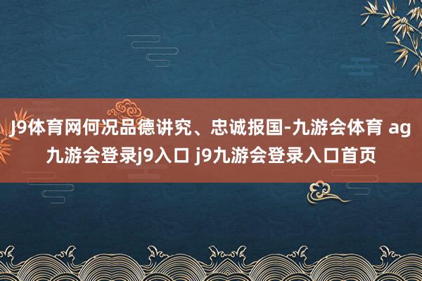 J9體育網(wǎng)何況品德講究、忠誠(chéng)報(bào)國(guó)-九游會(huì)體育 ag九游會(huì)登錄j9入口 j9九游會(huì)登錄入口首頁(yè)