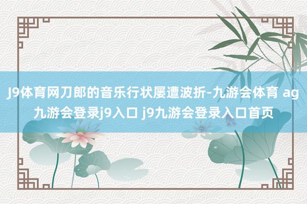 J9體育網(wǎng)刀郎的音樂行狀屢遭波折-九游會體育 ag九游會登錄j9入口 j9九游會登錄入口首頁