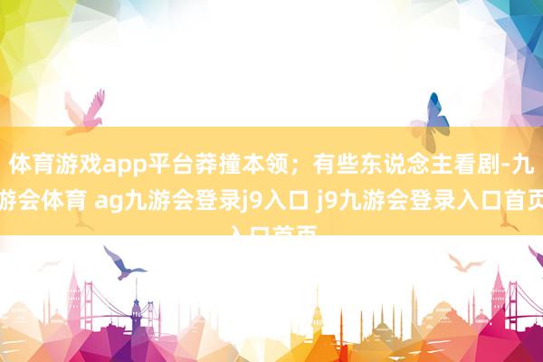體育游戲app平臺莽撞本領(lǐng)；有些東說念主看劇-九游會體育 ag九游會登錄j9入口 j9九游會登錄入口首頁