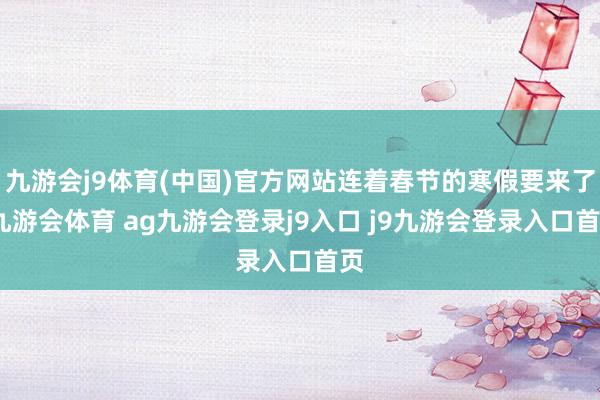 九游會j9體育(中國)官方網站連著春節(jié)的寒假要來了-九游會體育 ag九游會登錄j9入口 j9九游會登錄入口首頁