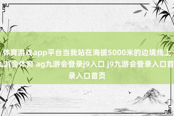 體育游戲app平臺(tái)當(dāng)我站在海拔5000米的邊境線上-九游會(huì)體育 ag九游會(huì)登錄j9入口 j9九游會(huì)登錄入口首頁