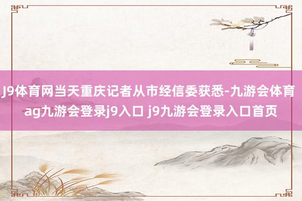 J9體育網(wǎng)當(dāng)天重慶記者從市經(jīng)信委獲悉-九游會(huì)體育 ag九游會(huì)登錄j9入口 j9九游會(huì)登錄入口首頁(yè)