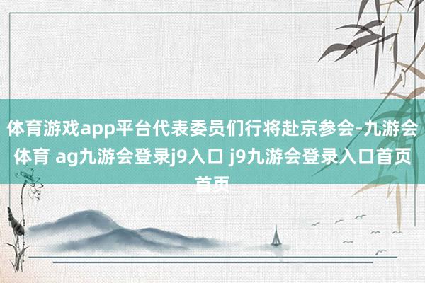 體育游戲app平臺(tái)代表委員們行將赴京參會(huì)-九游會(huì)體育 ag九游會(huì)登錄j9入口 j9九游會(huì)登錄入口首頁(yè)