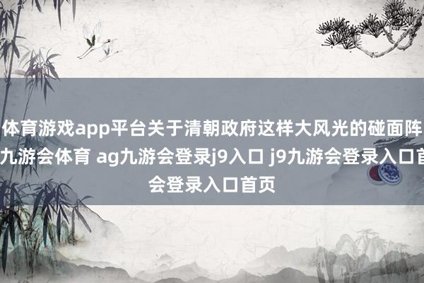 體育游戲app平臺關(guān)于清朝政府這樣大風(fēng)光的碰面陣勢-九游會體育 ag九游會登錄j9入口 j9九游會登錄入口首頁