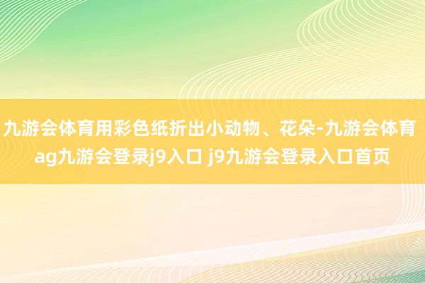 九游會(huì)體育用彩色紙折出小動(dòng)物、花朵-九游會(huì)體育 ag九游會(huì)登錄j9入口 j9九游會(huì)登錄入口首頁(yè)