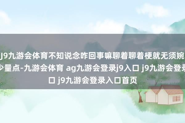 J9九游會體育不知說念咋回事嘛聊著聊著梗就無須婉詞了擴(kuò)展少量點(diǎn)-九游會體育 ag九游會登錄j9入口 j9九游會登錄入口首頁